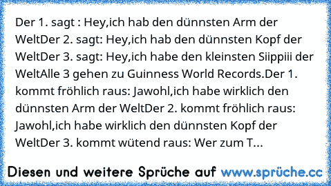 Der 1. sagt : Hey,ich hab den dünnsten Arm der﻿ Welt
Der 2. sagt: Hey,ich hab den dünnsten Kopf der Welt
Der 3.﻿ sagt: Hey,ich habe den﻿ kleinsten Siippiii der Welt
Alle 3 gehen zu Guinness World Records.
Der 1.﻿ kommt fröhlich raus: Jawohl,ich habe wirklich den dünnsten Arm der Welt
Der 2. kommt fröhlich raus: Jawohl,ich habe wirklich den dünnsten Kopf der Welt
Der 3. kommt wütend raus: Wer zu...