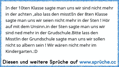 In der 10ten Klasse sagte man uns wir sind nicht mehr in der achten ,also lass den misst!
In der 8ten Klasse sagte man uns wir seien nicht mehr in der 5ten ! Hör auf mit dem Unsinn.
in der 5ten sagte man uns wir sind ned mehr in der Grudschule.Bitte lass den Misst!
in der Grundschule sagte man uns wir sollen nicht so albern sein ! Wir wären nicht mehr im Kindergarten.
:D