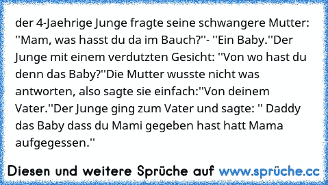 der 4-Jaehrige Junge fragte seine schwangere Mutter: ''Mam, was hasst du da im Bauch?''
- ''Ein Baby.''
Der Junge mit einem verdutzten Gesicht: ''Von wo hast du denn das Baby?''
Die Mutter wusste nicht was antworten, also sagte sie einfach:
''Von deinem Vater.''
Der Junge ging zum Vater und sagte: '' Daddy das Baby dass du Mami gegeben hast hatt Mama aufgegessen.''