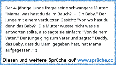 Der 4- jährige Junge fragte seine schwangere Mutter: ''Mama, was hast du da im Bauch?'' - ''Ein Baby.'' Der Junge mit einem verdutzten Gesicht: ''Von wo hast du denn das Baby?'' Die Mutter wusste nicht was sie antworten sollte, also sagte sie einfach: ''Von deinem Vater.'' Der Junge ging zum Vater und sagte: '' Daddy, das Baby, dass du Mami gegeben hast, hat Mama aufgegessen.'' :)