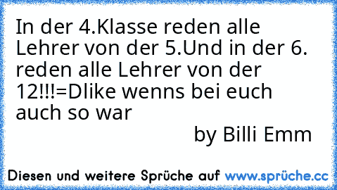 In der 4.Klasse reden alle Lehrer von der 5.
Und in der 6. reden alle Lehrer von der 12!!!=D
like wenns bei euch auch so war
                                                                    by Billi Emm