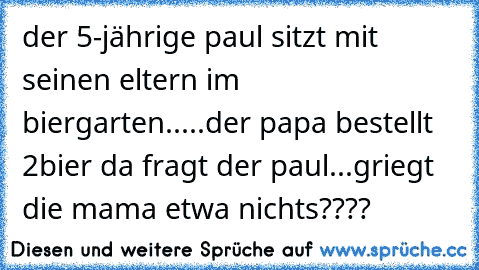 der 5-jährige paul sitzt mit seinen eltern im biergarten.....der papa bestellt 2bier da fragt der paul...griegt die mama etwa nichts????