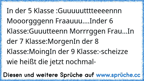 In der 5 Klasse :
Guuuuutttteeeennn Mooorgggenn Fraauuu....
Inder 6 Klasse:
Guuutteenn Morrrggen Frau...
In der 7 Klasse:
Morgen
In der 8 Klasse:
Moing
In der 9 Klasse:
-scheizze wie heißt die jetzt nochmal-