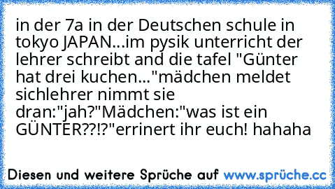 in der 7a in der Deutschen schule in tokyo JAPAN...im pysik unterricht der lehrer schreibt and die tafel "Günter hat drei kuchen..."
mädchen meldet sich
lehrer nimmt sie dran:"jah?"
Mädchen:"was ist ein GÜNTER??!?"
errinert ihr euch! hahaha