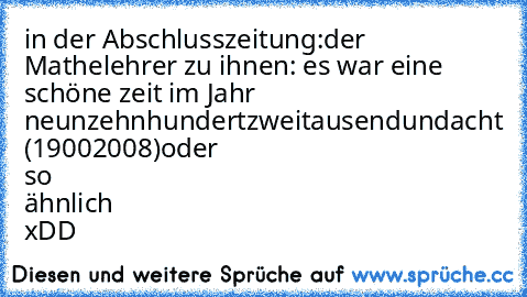 in der Abschlusszeitung:
der Mathelehrer zu ihnen: es war eine schöne zeit im Jahr neunzehnhundertzweitausendundacht (19002008)
oder so ähnlich xDD