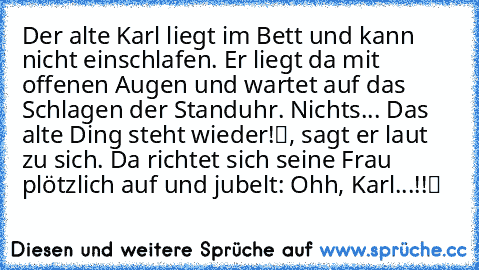 Der alte Karl liegt im Bett und kann nicht einschlafen. Er liegt da mit offenen Augen und wartet auf das Schlagen der Standuhr. Nichts ... „Das alte Ding steht wieder!“, sagt er laut zu sich. Da richtet sich seine Frau plötzlich auf und jubelt: „Ohh, Karl ...!!“