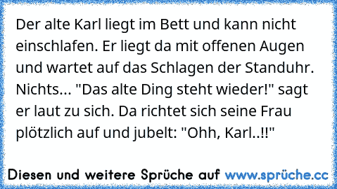 Der alte Karl liegt im Bett und kann nicht einschlafen. Er liegt da mit offenen Augen und wartet auf das Schlagen der Standuhr. Nichts... "Das alte Ding steht wieder!" sagt er laut zu sich. Da richtet sich seine Frau plötzlich auf und jubelt: "Ohh, Karl..!!"