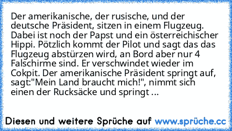 Der amerikanische, der rusische, und der deutsche Präsident, sitzen in einem Flugzeug. Dabei ist noch der Papst und ein österreichischer Hippi. Pötzlich kommt der Pilot und sagt das das Flugzeug abstürzen wird, an Bord aber nur 4 Falschirme sind. Er verschwindet wieder im Cokpit. Der amerikanische Präsident springt auf, sagt:"Mein Land braucht mich!", nimmt sich einen der Rucksäcke und springt aus...