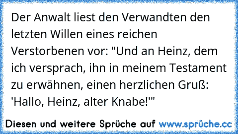 Der Anwalt liest den Verwandten den letzten Willen eines reichen Verstorbenen vor: "Und an Heinz, dem ich versprach, ihn in meinem Testament zu erwähnen, einen herzlichen Gruß: 'Hallo, Heinz, alter Knabe!'"