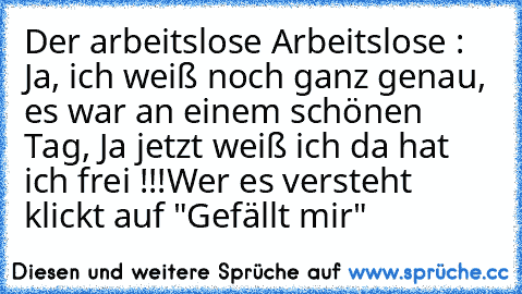 Der arbeitslose Arbeitslose : Ja, ich weiß noch ganz genau, es war an einem schönen Tag, Ja jetzt weiß ich da hat ich frei !!!
Wer es versteht klickt auf "Gefällt mir"