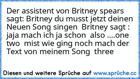 Der assistent von Britney spears sagt: Britney du musst jetzt deinen Neuen Song singen  Britney sagt : jaja mach ich ja schon  also ....one two  mist wie ging noch mach der Text von meinem Song  three