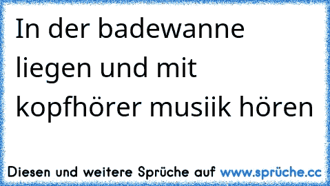 In der badewanne liegen und mit kopfhörer musiik hören 