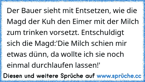 Der Bauer sieht mit Entsetzen, wie die Magd der Kuh den Eimer mit der Milch zum trinken vorsetzt. Entschuldigt sich die Magd:'Die Milch schien mir etwas dünn, da wollte ich sie noch einmal durchlaufen lassen!'