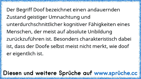 Der Begriff Doof bezeichnet einen andauernden Zustand geistiger Umnachtung und unterdurchschnittlicher kognitiver Fähigkeiten eines Menschen, der meist auf absolute Unbildung zurückzuführen ist. Besonders charakteristisch dabei ist, dass der Doofe selbst meist nicht merkt, wie doof er eigentlich ist.