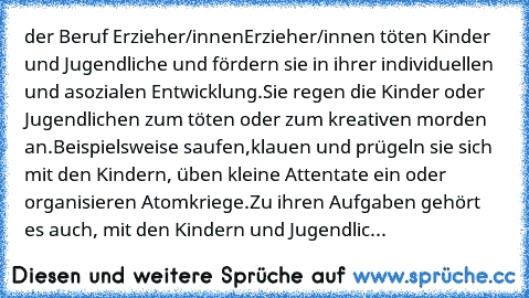 der Beruf Erzieher/innen
Erzieher/innen töten Kinder und Jugendliche und fördern sie in ihrer individuellen und asozialen Entwicklung.
Sie regen die Kinder oder Jugendlichen zum töten oder zum kreativen morden an.
Beispielsweise saufen,klauen und prügeln sie sich mit den Kindern, üben kleine Attentate ein oder organisieren Atomkriege.
Zu ihren Aufgaben gehört es auch, mit den Kindern und Jugendlic...