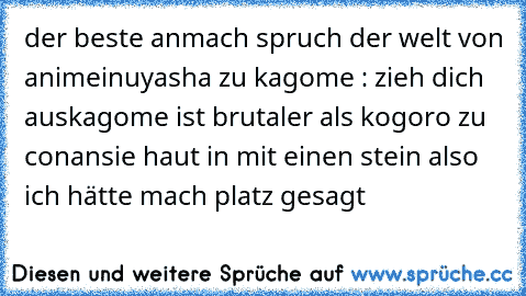 der beste anmach spruch der welt von anime
inuyasha zu kagome : zieh dich aus
kagome ist brutaler als kogoro zu conan
sie haut in mit einen stein also ich hätte mach platz gesagt