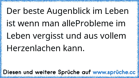 Der beste Augenblick im Leben ist wenn man alle
Probleme im Leben vergisst und aus vollem Herzen
lachen kann.