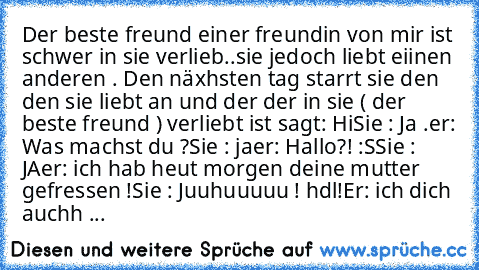 Der beste freund einer freundin von mir ist schwer in sie verlieb..sie jedoch liebt eiinen anderen . Den näxhsten tag starrt sie den den sie liebt an und der der in sie ( der beste freund ) verliebt ist sagt: Hi
Sie : Ja .
er: Was machst du ?
Sie : ja
er: Hallo?! :S
Sie : JA
er: ich hab heut morgen deine mutter gefressen !
Sie : Juuhuuuuu ! hdl!
Er: ich dich auchh ...♥♥