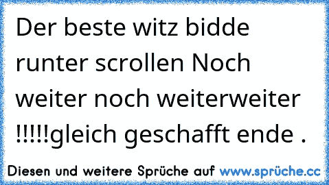 Der beste witz bidde runter scrollen 
Noch weiter 
noch weiter
weiter !!!!!
gleich geschafft 
ende .