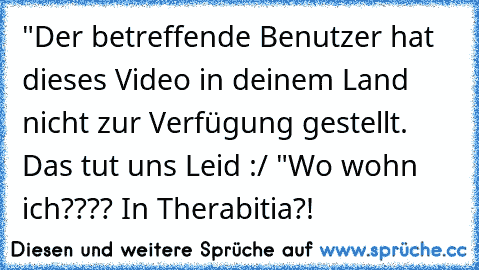 "Der betreffende Benutzer hat dieses Video in deinem Land nicht zur Verfügung gestellt. Das tut uns Leid :/ "
Wo wohn ich???? In Therabitia?!