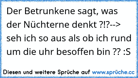 Der Betrunkene sagt, was der Nüchterne denkt ?!?
--> seh ich so aus als ob ich rund um die uhr besoffen bin ?? :S