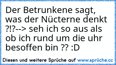 Der Betrunkene sagt, was der Nücterne denkt ?!?
--> seh ich so aus als ob ich rund um die uhr besoffen bin ?? :D