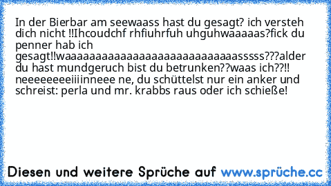 In der Bierbar am see
waass hast du gesagt? ich versteh dich nicht !!
Ihcoudchf rhfiuhrfuh uhguh
waaaaas?
fick du penner hab ich gesagt!!
waaaaaaaaaaaaaaaaaaaaaaaaaaaasssss???
alder du hast mundgeruch bist du betrunken??
waas ich??!! neeeeeeeeiiiin
neee ne, du schüttelst nur ein anker und schreist: perla und mr. krabbs raus oder ich schieße!