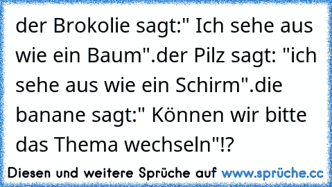 der Brokolie sagt:" Ich sehe aus wie ein Baum".
der Pilz sagt: "ich sehe aus wie ein Schirm".
die banane sagt:" Können wir bitte das Thema wechseln"!?