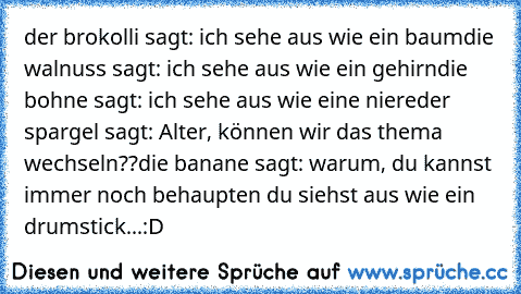 der brokolli sagt: ich sehe aus wie ein baum
die walnuss sagt: ich sehe aus wie ein gehirn
die bohne sagt: ich sehe aus wie eine niere
der spargel sagt: Alter, können wir das thema wechseln??
die banane sagt: warum, du kannst immer noch behaupten du siehst aus wie ein drumstick...
:D