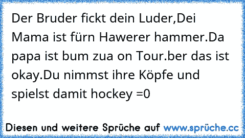 Der Bruder fickt dein Luder,
Dei Mama ist fürn Hawerer hammer.
Da papa ist bum zua on Tour.
ber das ist okay.
Du nimmst ihre Köpfe und spielst damit hockey =0