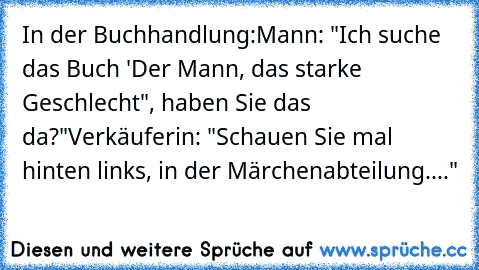 In der Buchhandlung:
Mann: "Ich suche das Buch 'Der Mann, das starke Geschlecht", haben Sie das da?"
Verkäuferin: "Schauen Sie mal hinten links, in der Märchenabteilung...."