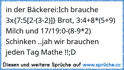 in der Bäckerei:
Ich brauche 3x{7²:5[2-(3-2)]} Brot, 3³:4+8*(5+9) Milch und 17/19:0³-(8-9*2)² Schinken ..
jah wir brauchen jeden Tag Mathe !!
;D