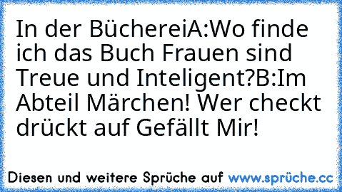 In der Bücherei
A:Wo finde ich das Buch Frauen sind Treue und Inteligent?
B:Im Abteil Märchen! 
Wer checkt drückt auf Gefällt Mir!