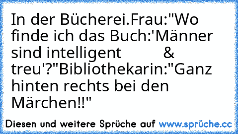 In der Bücherei.
Frau:"Wo finde ich das Buch:'Männer sind intelligent
          & treu'?"
Bibliothekarin:"Ganz hinten rechts bei den Märchen!!"