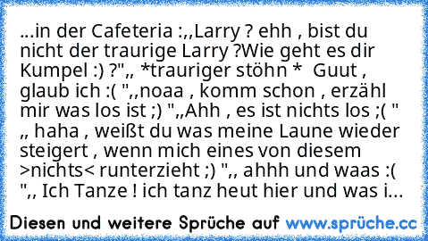 ...in der Cafeteria :
,,Larry ? ehh , bist du nicht der traurige Larry ?
Wie geht es dir Kumpel :) ?"
,, *trauriger stöhn *  Guut , glaub ich :( "
,,noaa , komm schon , erzähl mir was los ist ;) "
,,Ahh , es ist nichts los ;( " 
,, haha , weißt du was meine Laune wieder steigert , wenn mich eines von diesem >nichts< runterzieht ;) "
,, ahhh und waas :( "
,, Ich Tanze ! ich tanz heut hier und wa...