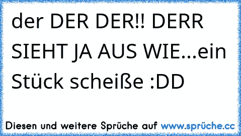 der DER DER!! DERR SIEHT JA AUS WIE...ein Stück scheiße :DD