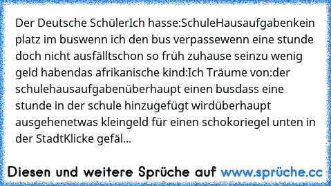 Der Deutsche Schüler
Ich hasse:
Schule
Hausaufgaben
kein platz im bus
wenn ich den bus verpasse
wenn eine stunde doch nicht ausfällt
schon so früh zuhause sein
zu wenig geld haben
das afrikanische kind:
Ich Träume von:
der schule
hausaufgaben
überhaupt einen bus
dass eine stunde in der schule hinzugefügt wird
überhaupt ausgehen
etwas kleingeld für einen schokoriegel unten in der Stadt
Klicke ge...