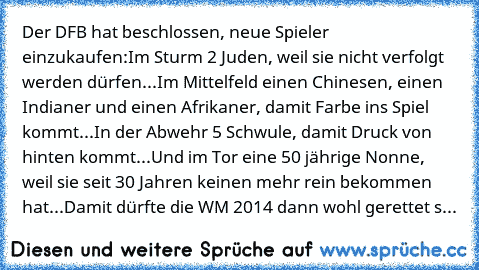 Der DFB hat beschlossen, neue Spieler einzukaufen:
Im Sturm 2 Juden, weil sie nicht verfolgt werden dürfen...
Im Mittelfeld einen Chinesen, einen Indianer und einen Afrikaner, damit Farbe ins Spiel kommt...
In der Abwehr 5 Schwule, damit Druck von hinten kommt...
Und im Tor eine 50 jährige Nonne, weil sie seit 30 Jahren keinen mehr rein bekommen hat...
Damit dürfte die WM 2014 dann wohl gerette...