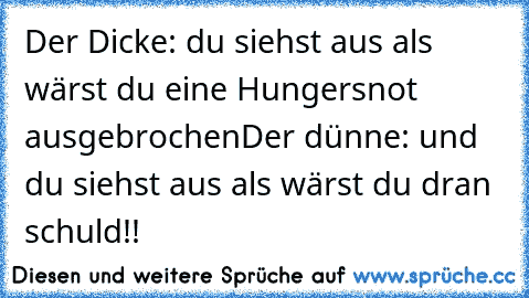 Der Dicke: du siehst aus als wärst du eine Hungersnot ausgebrochen
Der dünne: und du siehst aus als wärst du dran schuld!!