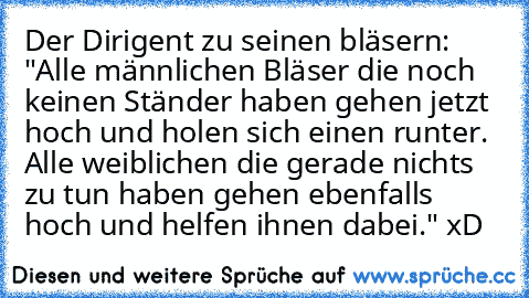 Der Dirigent zu seinen bläsern: "Alle männlichen Bläser die noch keinen Ständer haben gehen jetzt hoch und holen sich einen runter. Alle weiblichen die gerade nichts zu tun haben gehen ebenfalls hoch und helfen ihnen dabei." xD