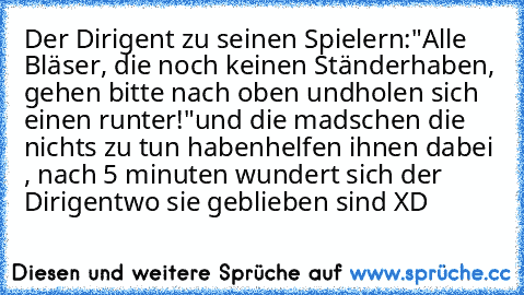 Der Dirigent zu seinen Spielern:
"Alle Bläser, die noch keinen Ständer
haben, gehen bitte nach oben und
holen sich einen runter!"
und die madschen die nichts zu tun haben
helfen ihnen dabei , 
nach 5 minuten wundert sich der Dirigent
wo sie geblieben sind XD