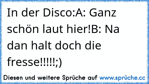 In der Disco:
A: Ganz schön laut hier!
B: Na dan halt doch die fresse!!!!!
;)