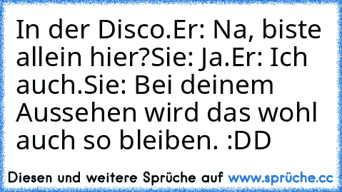 In der Disco.
Er: Na, biste allein hier?
Sie: Ja.
Er: Ich auch.
Sie: Bei deinem Aussehen wird das wohl auch so bleiben. :DD