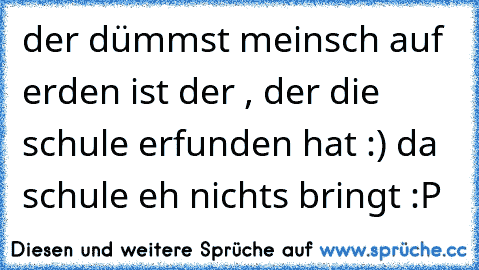 der dümmst meinsch auf erden ist 
der , der die schule erfunden hat :) da schule eh nichts bringt :P