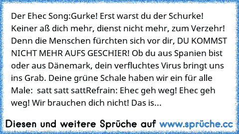 Der Ehec Song:
Gurke! Erst warst du der Schurke! Keiner aß dich mehr, dienst nicht mehr, zum Verzehr! Denn die Menschen fürchten sich vor dir, DU KOMMST NICHT MEHR AUFS GESCHIER! Ob du aus Spanien bist oder aus Dänemark, dein verfluchtes Virus bringt uns ins Grab. Deine grüne Schale haben wir ein für alle Male:  satt satt satt
Refrain: Ehec geh weg! Ehec geh weg! Wir brauchen dich nicht! Das is...