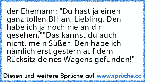 der Ehemann: "Du hast ja einen ganz tollen BH an, Liebling. Den habe ich ja noch nie an dir gesehen."
"Das kannst du auch nicht, mein Süßer. Den habe ich nämlich erst gestern auf dem Rücksitz deines Wagens gefunden!"