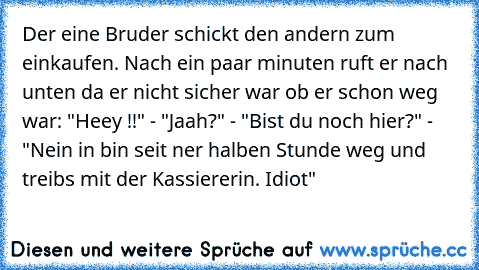 Der eine Bruder schickt den andern zum einkaufen. Nach ein paar minuten ruft er nach unten da er nicht sicher war ob er schon weg war: "Heey !!" - "Jaah?" - "Bist du noch hier?" - "Nein in bin seit ner halben Stunde weg und treibs mit der Kassiererin. Idiot"